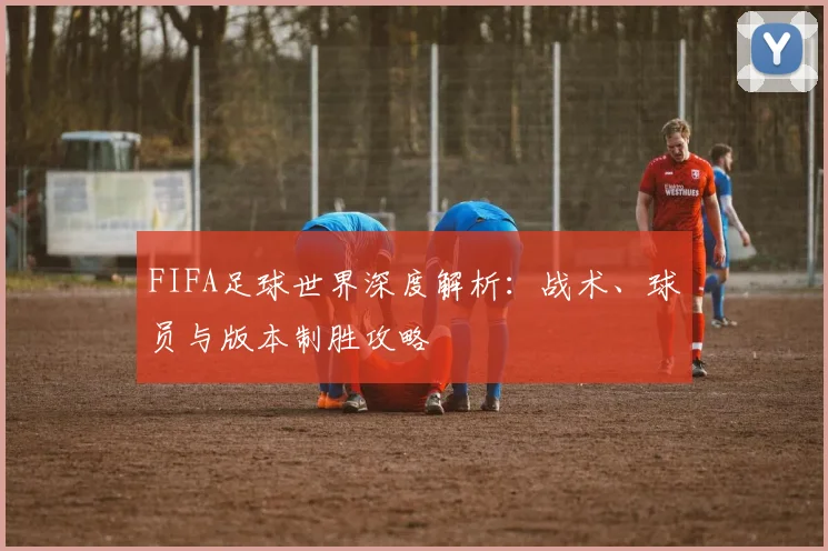 FIFA足球世界深度解析：战术、球员与版本制胜攻略