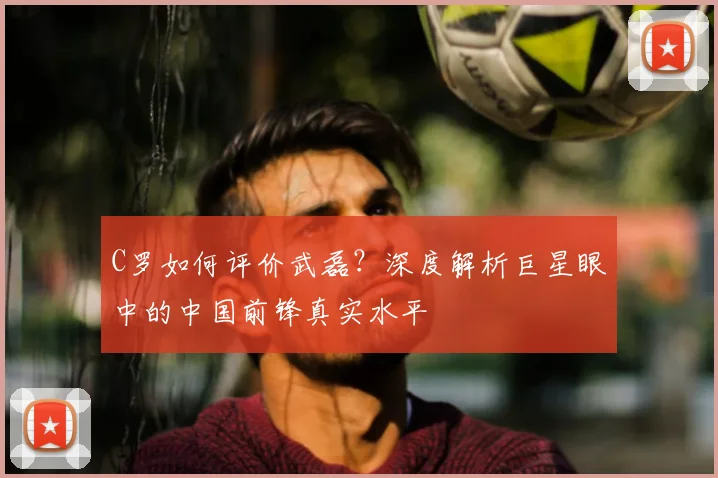 C罗如何评价武磊?深度解析巨星眼中的中国前锋真实水平