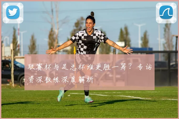 联赛杯与足总杯谁更胜一筹？专访资深教练深度解析
