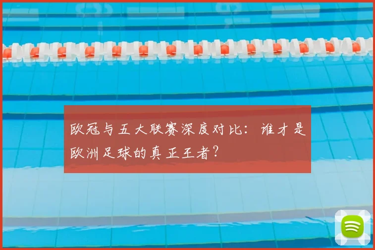 欧冠与五大联赛深度对比：谁才是欧洲足球的真正王者？