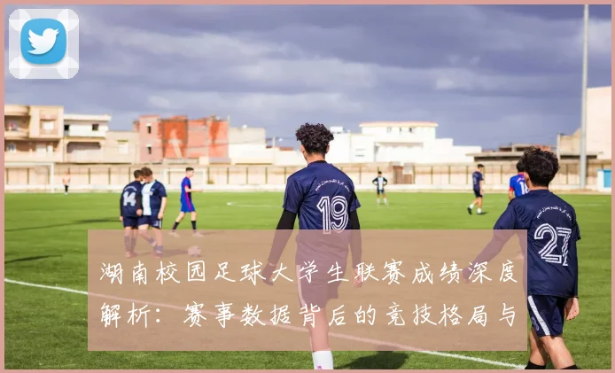 湖南校园足球大学生联赛成绩深度解析：赛事数据背后的竞技格局与人才培养启示