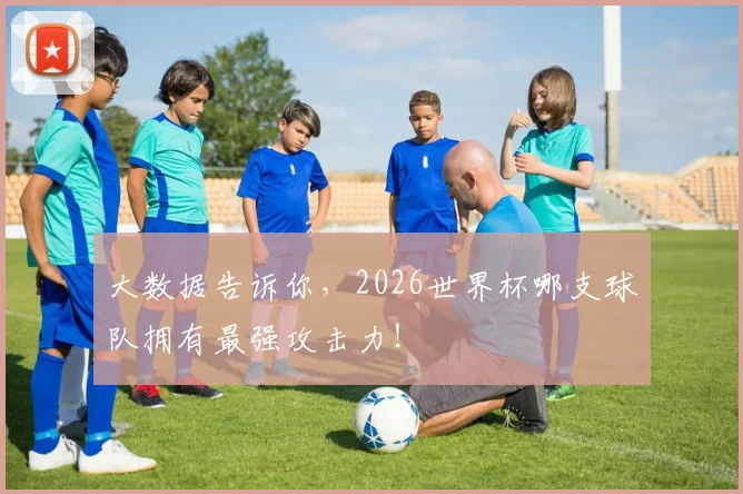 大数据告诉你，2026世界杯哪支球队拥有最强攻击力！