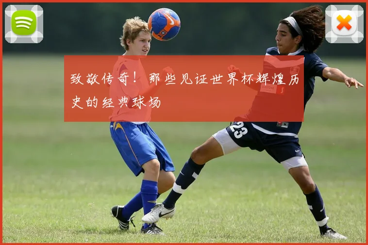 致敬传奇！那些见证世界杯辉煌历史的经典球场