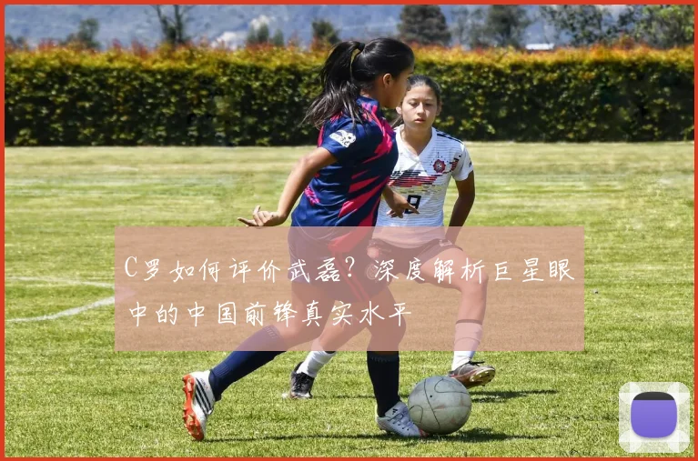 C罗如何评价武磊？深度解析巨星眼中的中国前锋真实水平
