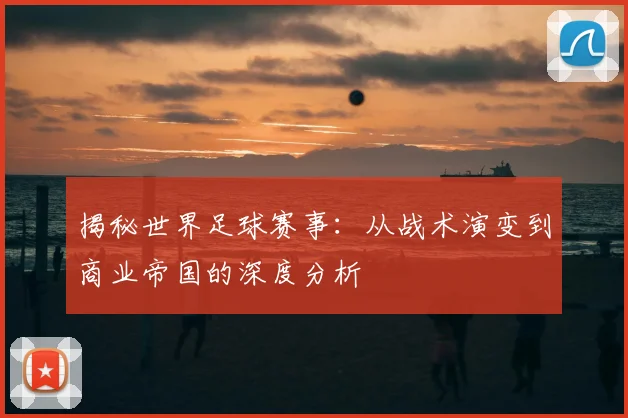 揭秘世界足球赛事：从战术演变到商业帝国的深度分析
