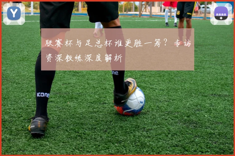 联赛杯与足总杯谁更胜一筹？专访资深教练深度解析