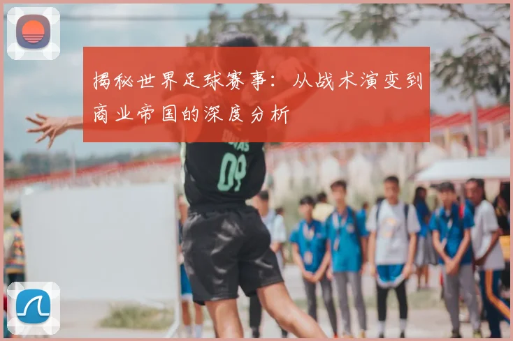 揭秘世界足球赛事：从战术演变到商业帝国的深度分析